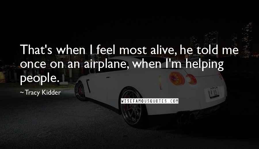 Tracy Kidder Quotes: That's when I feel most alive, he told me once on an airplane, when I'm helping people.