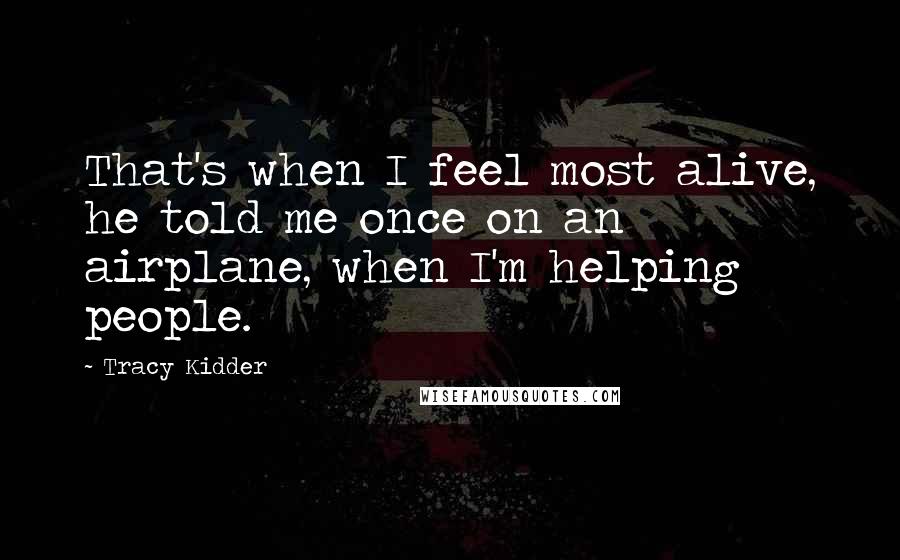 Tracy Kidder Quotes: That's when I feel most alive, he told me once on an airplane, when I'm helping people.