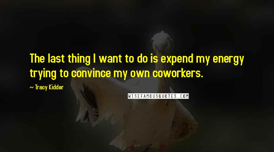 Tracy Kidder Quotes: The last thing I want to do is expend my energy trying to convince my own coworkers.