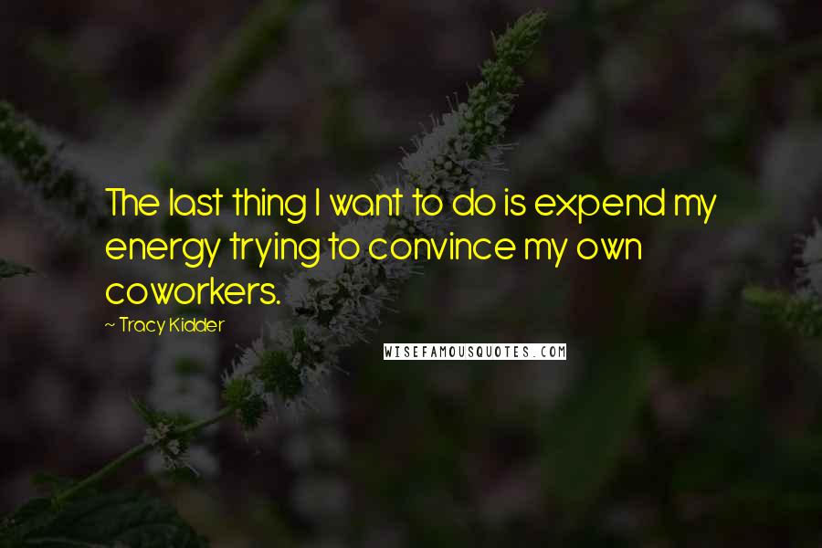 Tracy Kidder Quotes: The last thing I want to do is expend my energy trying to convince my own coworkers.