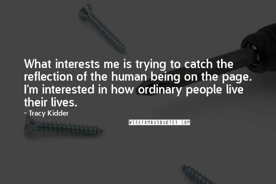 Tracy Kidder Quotes: What interests me is trying to catch the reflection of the human being on the page. I'm interested in how ordinary people live their lives.
