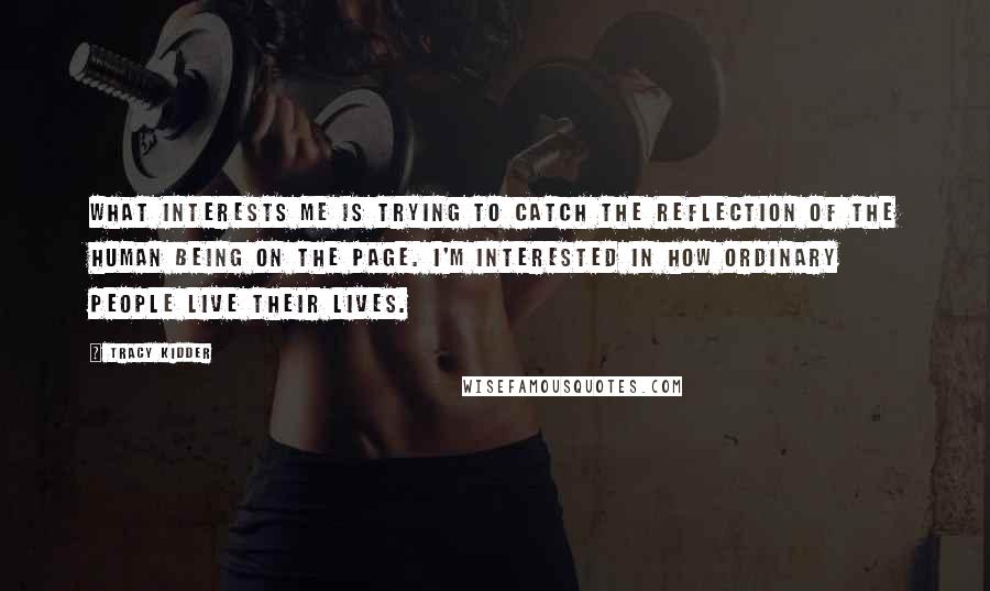 Tracy Kidder Quotes: What interests me is trying to catch the reflection of the human being on the page. I'm interested in how ordinary people live their lives.