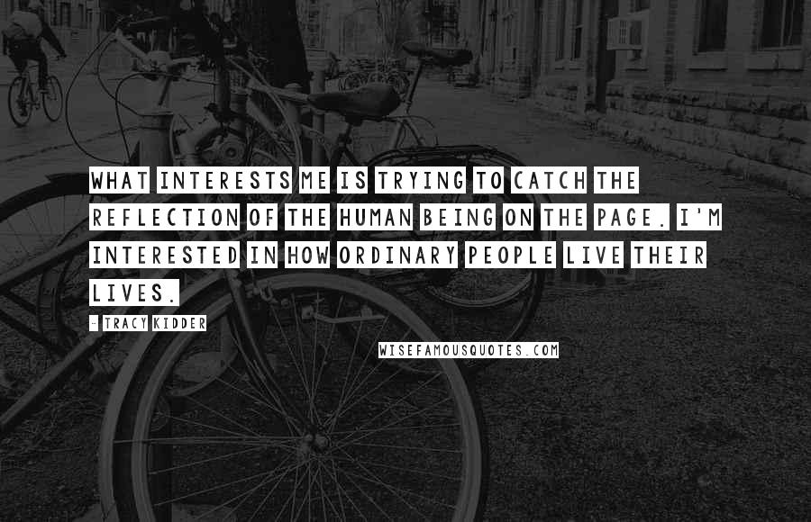 Tracy Kidder Quotes: What interests me is trying to catch the reflection of the human being on the page. I'm interested in how ordinary people live their lives.