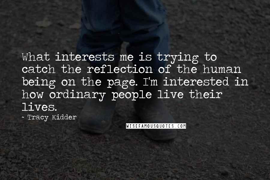 Tracy Kidder Quotes: What interests me is trying to catch the reflection of the human being on the page. I'm interested in how ordinary people live their lives.