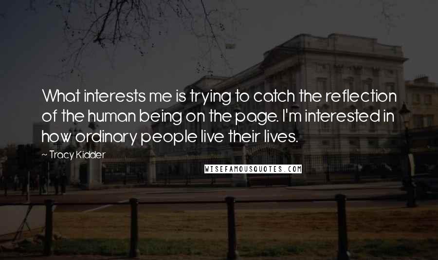 Tracy Kidder Quotes: What interests me is trying to catch the reflection of the human being on the page. I'm interested in how ordinary people live their lives.