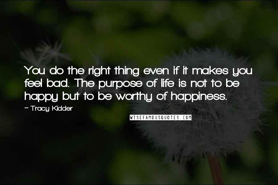 Tracy Kidder Quotes: You do the right thing even if it makes you feel bad. The purpose of life is not to be happy but to be worthy of happiness.