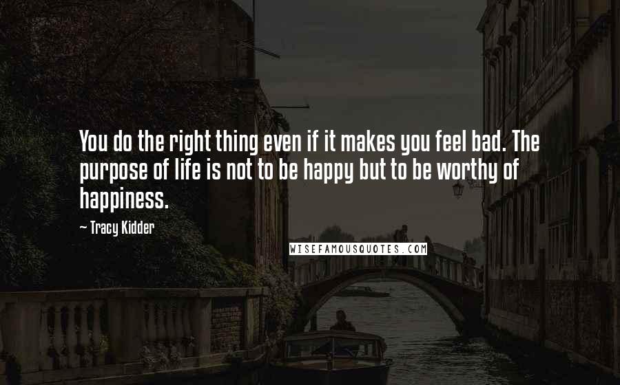 Tracy Kidder Quotes: You do the right thing even if it makes you feel bad. The purpose of life is not to be happy but to be worthy of happiness.