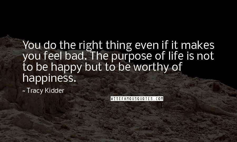 Tracy Kidder Quotes: You do the right thing even if it makes you feel bad. The purpose of life is not to be happy but to be worthy of happiness.