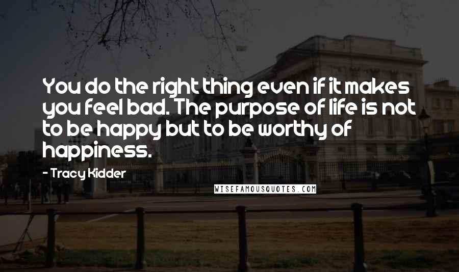 Tracy Kidder Quotes: You do the right thing even if it makes you feel bad. The purpose of life is not to be happy but to be worthy of happiness.