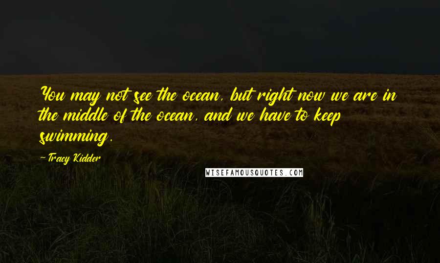 Tracy Kidder Quotes: You may not see the ocean, but right now we are in the middle of the ocean, and we have to keep swimming.