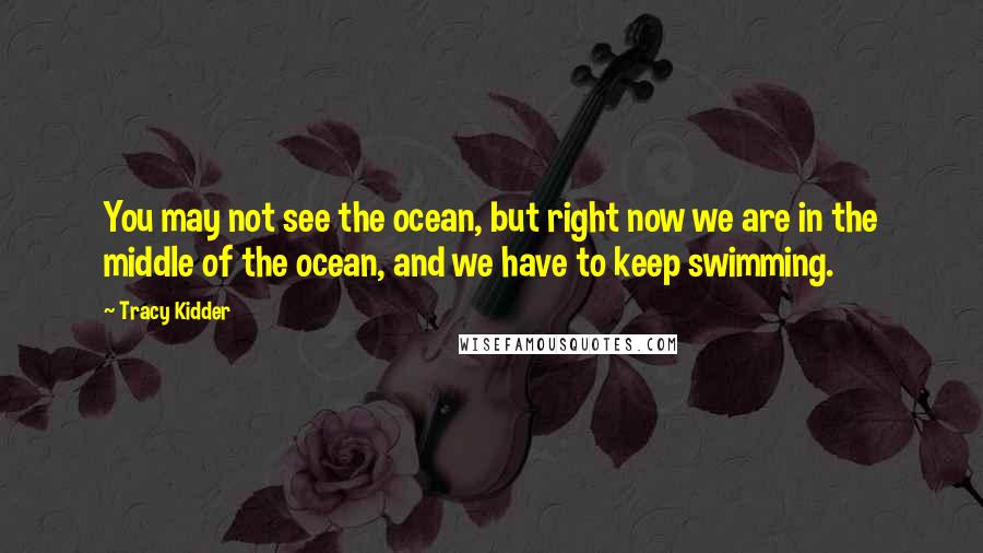 Tracy Kidder Quotes: You may not see the ocean, but right now we are in the middle of the ocean, and we have to keep swimming.