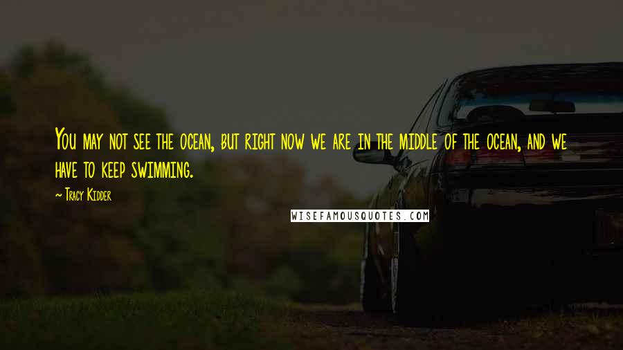 Tracy Kidder Quotes: You may not see the ocean, but right now we are in the middle of the ocean, and we have to keep swimming.