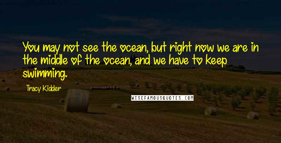 Tracy Kidder Quotes: You may not see the ocean, but right now we are in the middle of the ocean, and we have to keep swimming.