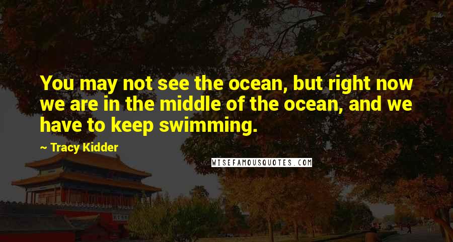 Tracy Kidder Quotes: You may not see the ocean, but right now we are in the middle of the ocean, and we have to keep swimming.