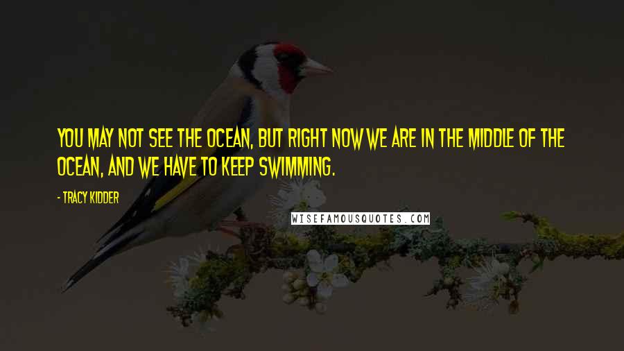 Tracy Kidder Quotes: You may not see the ocean, but right now we are in the middle of the ocean, and we have to keep swimming.