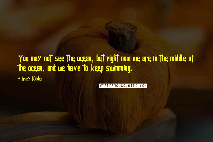 Tracy Kidder Quotes: You may not see the ocean, but right now we are in the middle of the ocean, and we have to keep swimming.