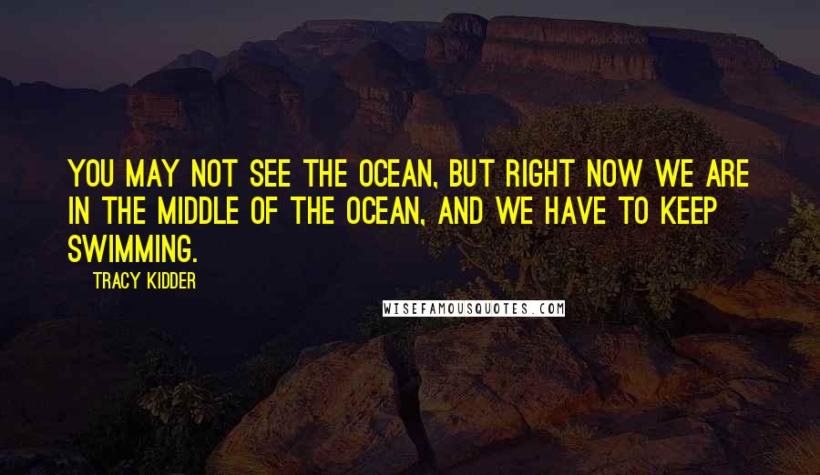 Tracy Kidder Quotes: You may not see the ocean, but right now we are in the middle of the ocean, and we have to keep swimming.