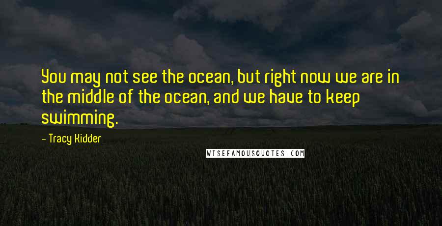 Tracy Kidder Quotes: You may not see the ocean, but right now we are in the middle of the ocean, and we have to keep swimming.