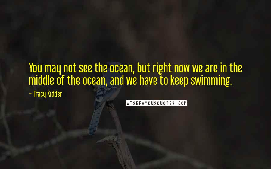 Tracy Kidder Quotes: You may not see the ocean, but right now we are in the middle of the ocean, and we have to keep swimming.