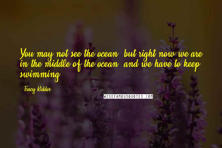 Tracy Kidder Quotes: You may not see the ocean, but right now we are in the middle of the ocean, and we have to keep swimming.