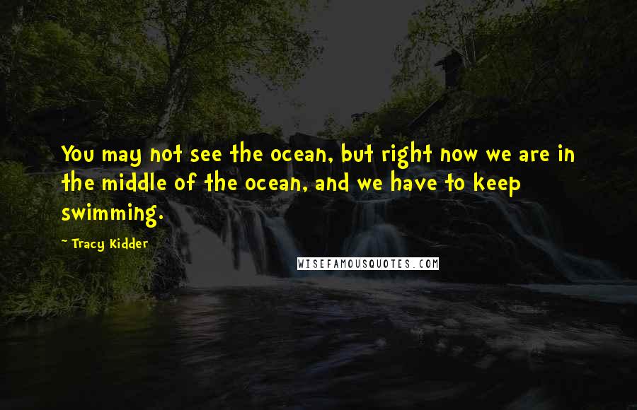 Tracy Kidder Quotes: You may not see the ocean, but right now we are in the middle of the ocean, and we have to keep swimming.