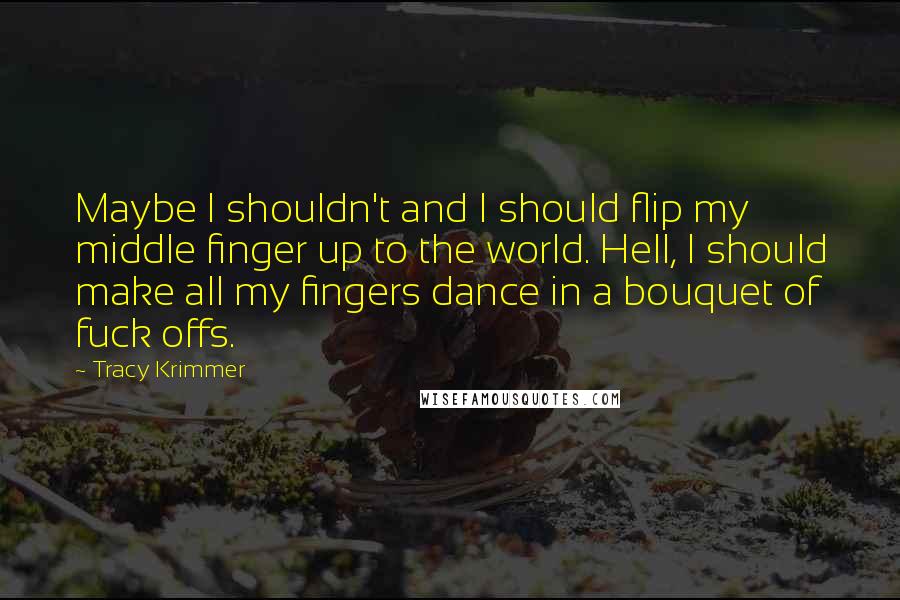 Tracy Krimmer Quotes: Maybe I shouldn't and I should flip my middle finger up to the world. Hell, I should make all my fingers dance in a bouquet of fuck offs.