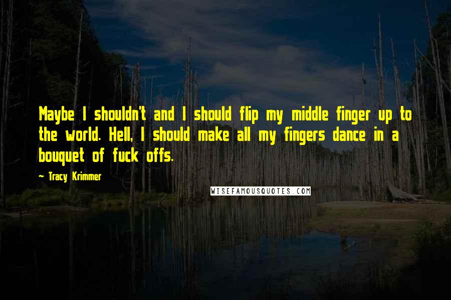 Tracy Krimmer Quotes: Maybe I shouldn't and I should flip my middle finger up to the world. Hell, I should make all my fingers dance in a bouquet of fuck offs.