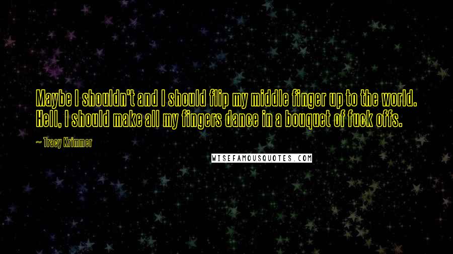 Tracy Krimmer Quotes: Maybe I shouldn't and I should flip my middle finger up to the world. Hell, I should make all my fingers dance in a bouquet of fuck offs.