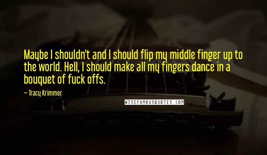 Tracy Krimmer Quotes: Maybe I shouldn't and I should flip my middle finger up to the world. Hell, I should make all my fingers dance in a bouquet of fuck offs.