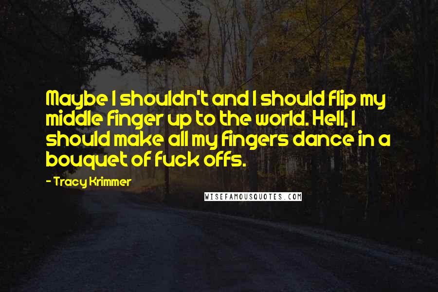 Tracy Krimmer Quotes: Maybe I shouldn't and I should flip my middle finger up to the world. Hell, I should make all my fingers dance in a bouquet of fuck offs.