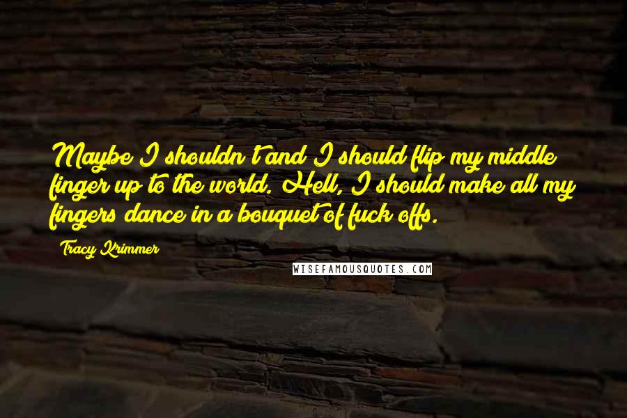 Tracy Krimmer Quotes: Maybe I shouldn't and I should flip my middle finger up to the world. Hell, I should make all my fingers dance in a bouquet of fuck offs.