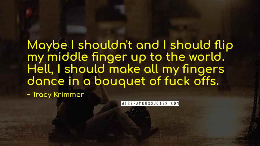 Tracy Krimmer Quotes: Maybe I shouldn't and I should flip my middle finger up to the world. Hell, I should make all my fingers dance in a bouquet of fuck offs.