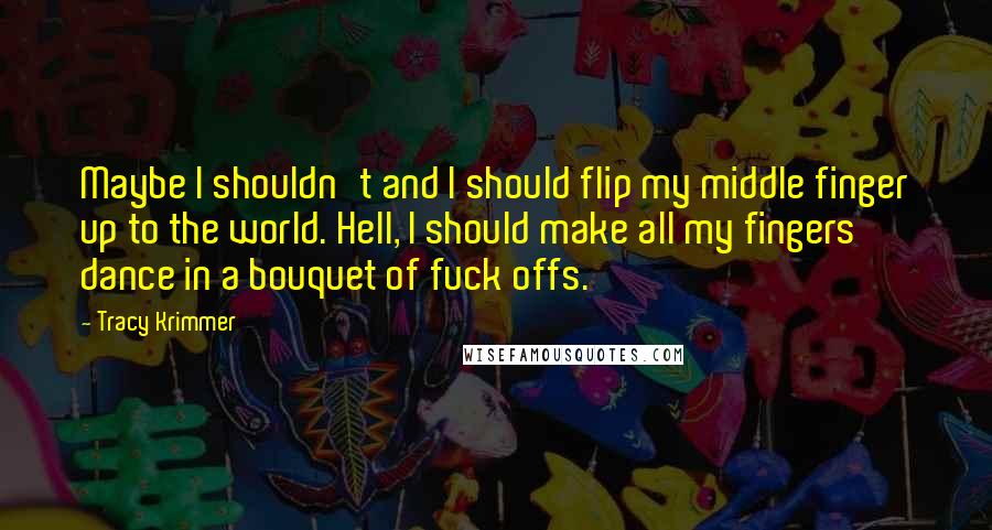 Tracy Krimmer Quotes: Maybe I shouldn't and I should flip my middle finger up to the world. Hell, I should make all my fingers dance in a bouquet of fuck offs.