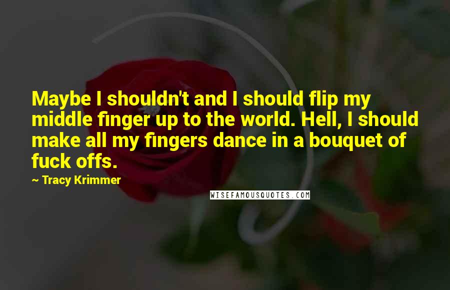 Tracy Krimmer Quotes: Maybe I shouldn't and I should flip my middle finger up to the world. Hell, I should make all my fingers dance in a bouquet of fuck offs.