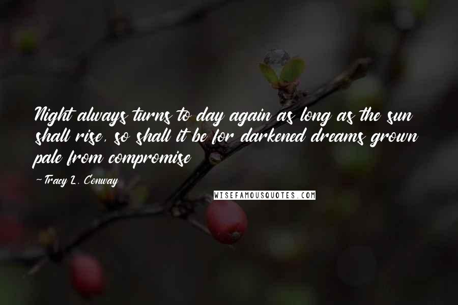 Tracy L. Conway Quotes: Night always turns to day again as long as the sun shall rise, so shall it be for darkened dreams grown pale from compromise