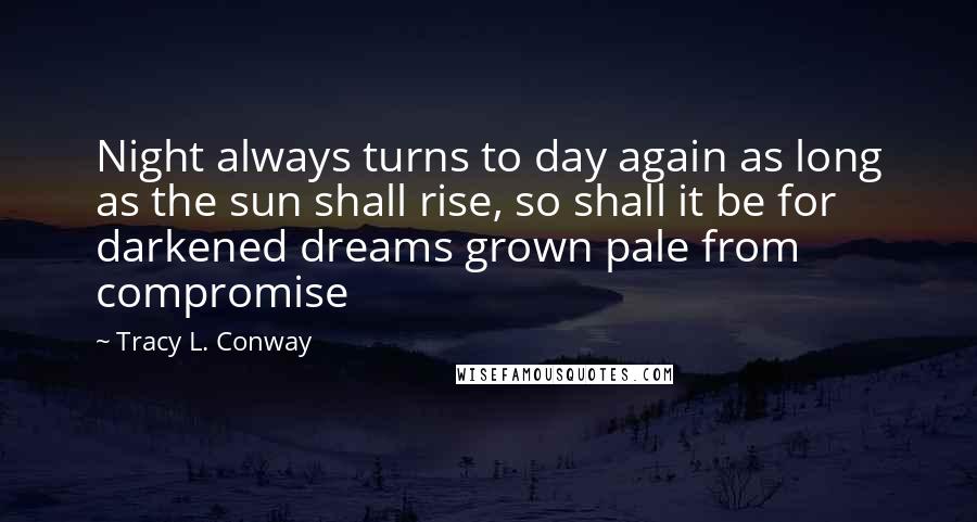 Tracy L. Conway Quotes: Night always turns to day again as long as the sun shall rise, so shall it be for darkened dreams grown pale from compromise