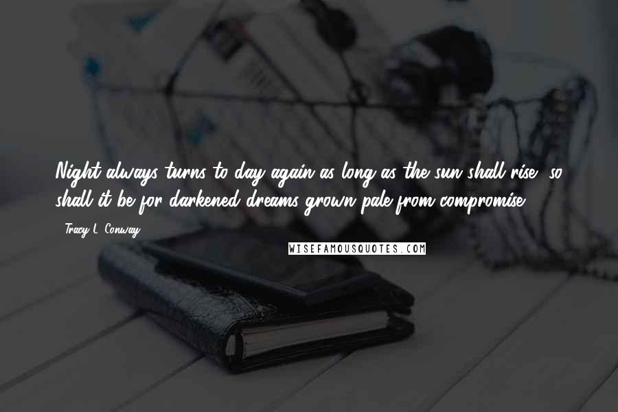 Tracy L. Conway Quotes: Night always turns to day again as long as the sun shall rise, so shall it be for darkened dreams grown pale from compromise