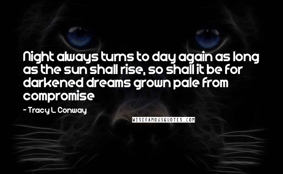 Tracy L. Conway Quotes: Night always turns to day again as long as the sun shall rise, so shall it be for darkened dreams grown pale from compromise