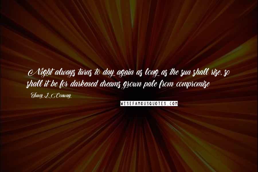 Tracy L. Conway Quotes: Night always turns to day again as long as the sun shall rise, so shall it be for darkened dreams grown pale from compromise