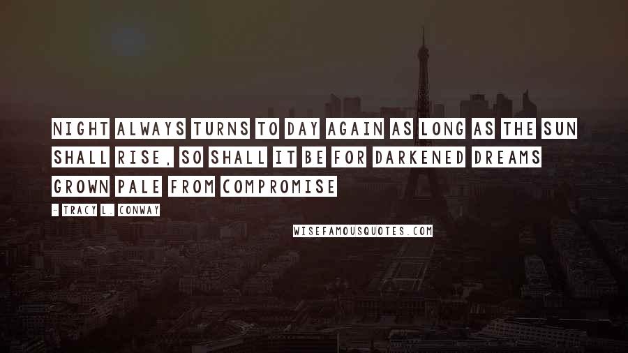 Tracy L. Conway Quotes: Night always turns to day again as long as the sun shall rise, so shall it be for darkened dreams grown pale from compromise