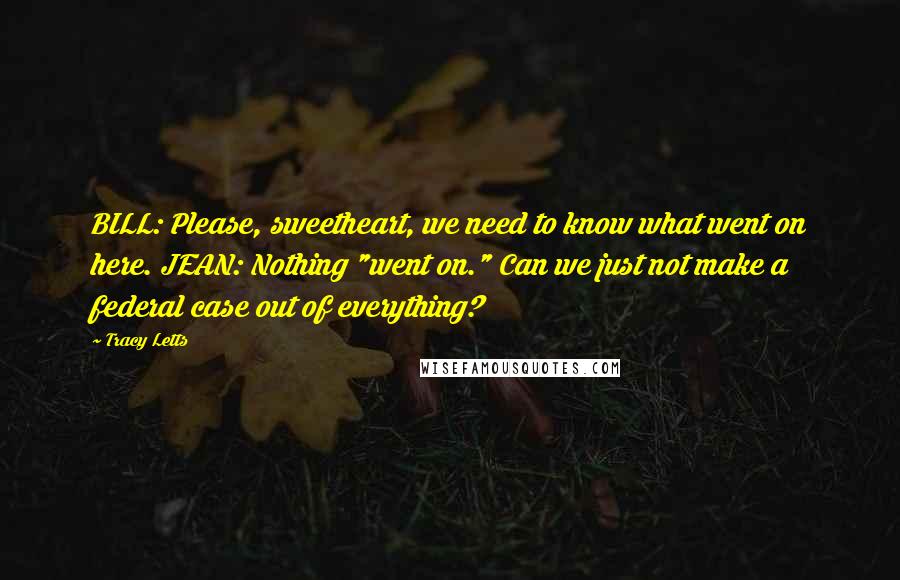 Tracy Letts Quotes: BILL: Please, sweetheart, we need to know what went on here. JEAN: Nothing "went on." Can we just not make a federal case out of everything?