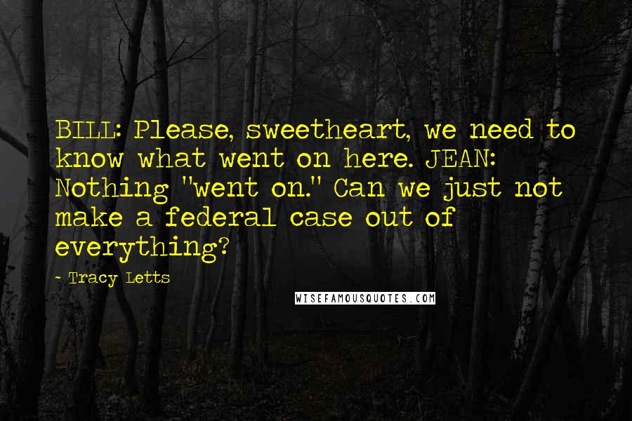 Tracy Letts Quotes: BILL: Please, sweetheart, we need to know what went on here. JEAN: Nothing "went on." Can we just not make a federal case out of everything?