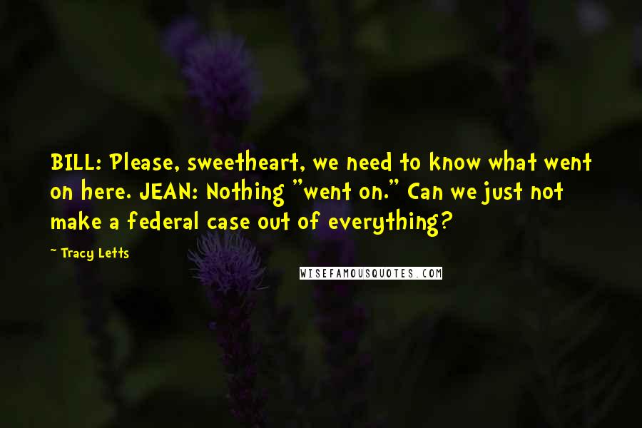 Tracy Letts Quotes: BILL: Please, sweetheart, we need to know what went on here. JEAN: Nothing "went on." Can we just not make a federal case out of everything?