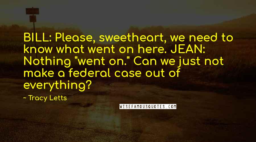 Tracy Letts Quotes: BILL: Please, sweetheart, we need to know what went on here. JEAN: Nothing "went on." Can we just not make a federal case out of everything?