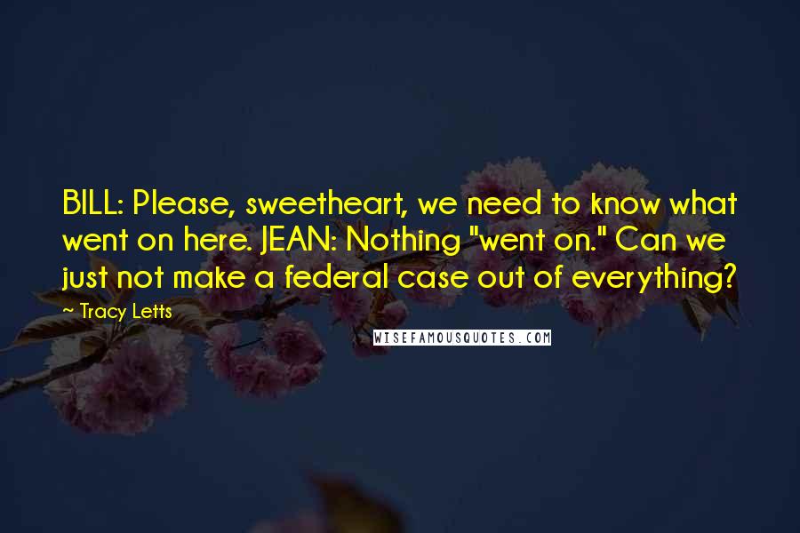 Tracy Letts Quotes: BILL: Please, sweetheart, we need to know what went on here. JEAN: Nothing "went on." Can we just not make a federal case out of everything?