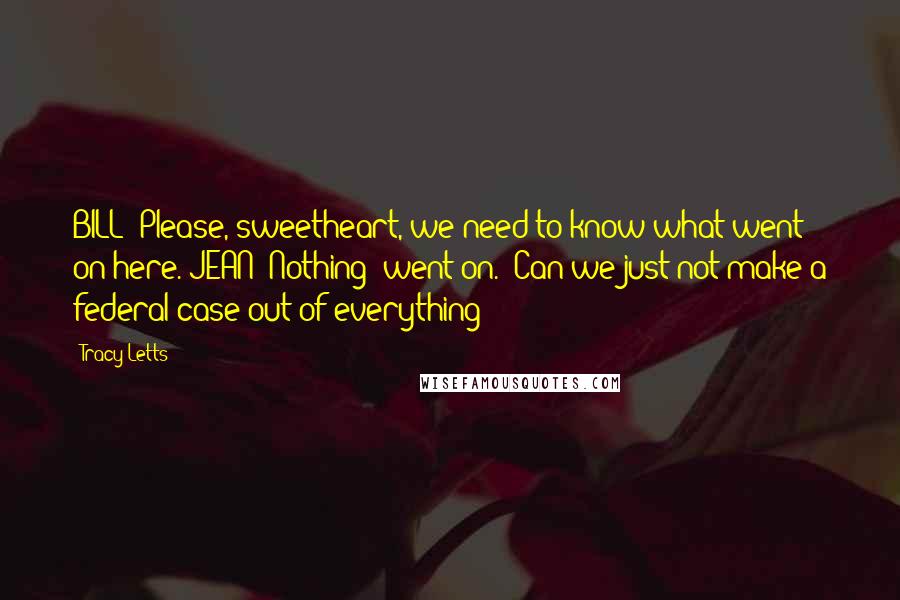 Tracy Letts Quotes: BILL: Please, sweetheart, we need to know what went on here. JEAN: Nothing "went on." Can we just not make a federal case out of everything?