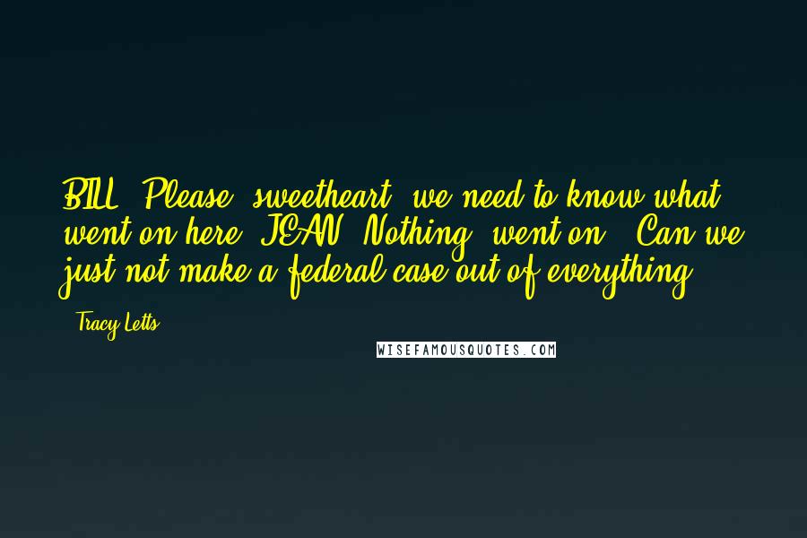 Tracy Letts Quotes: BILL: Please, sweetheart, we need to know what went on here. JEAN: Nothing "went on." Can we just not make a federal case out of everything?