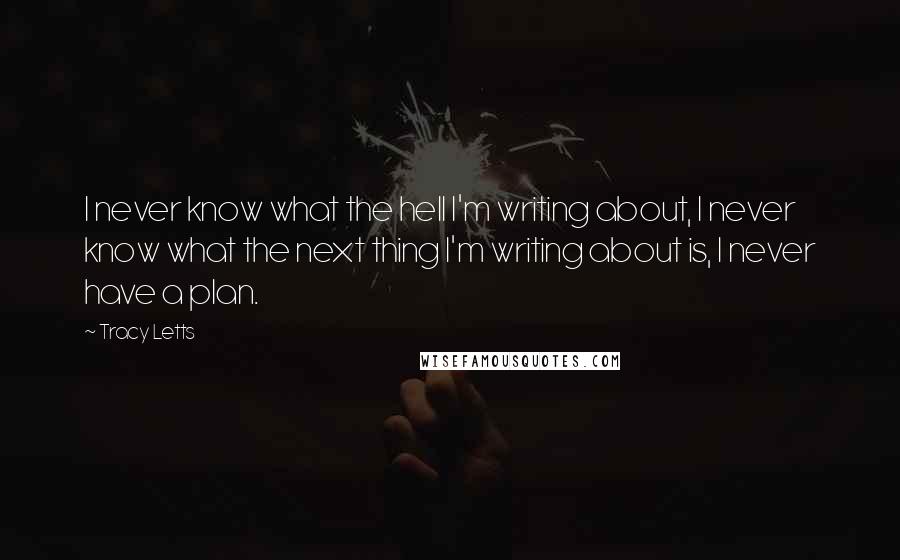 Tracy Letts Quotes: I never know what the hell I'm writing about, I never know what the next thing I'm writing about is, I never have a plan.