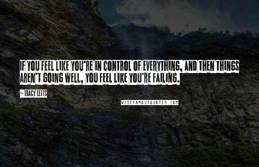 Tracy Letts Quotes: If you feel like you're in control of everything, and then things aren't going well, you feel like you're failing.