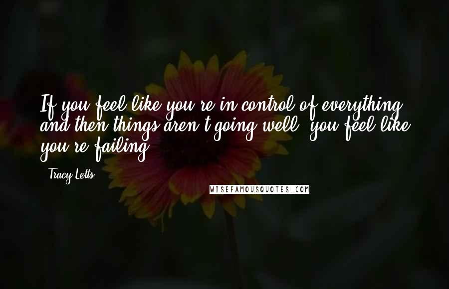 Tracy Letts Quotes: If you feel like you're in control of everything, and then things aren't going well, you feel like you're failing.